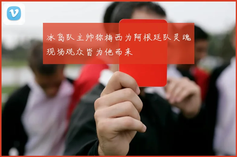 冰岛队主帅称梅西为阿根廷队灵魂现场观众皆为他而来