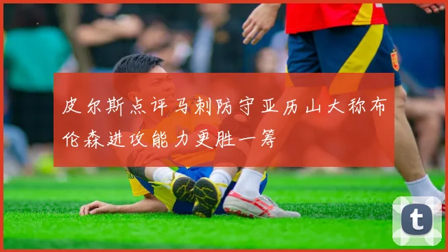 皮尔斯点评马刺防守亚历山大称布伦森进攻能力更胜一筹