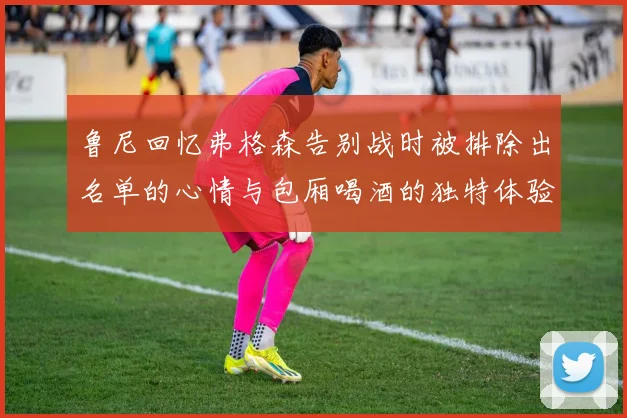 鲁尼回忆弗格森告别战时被排除出名单的心情与包厢喝酒的独特体验