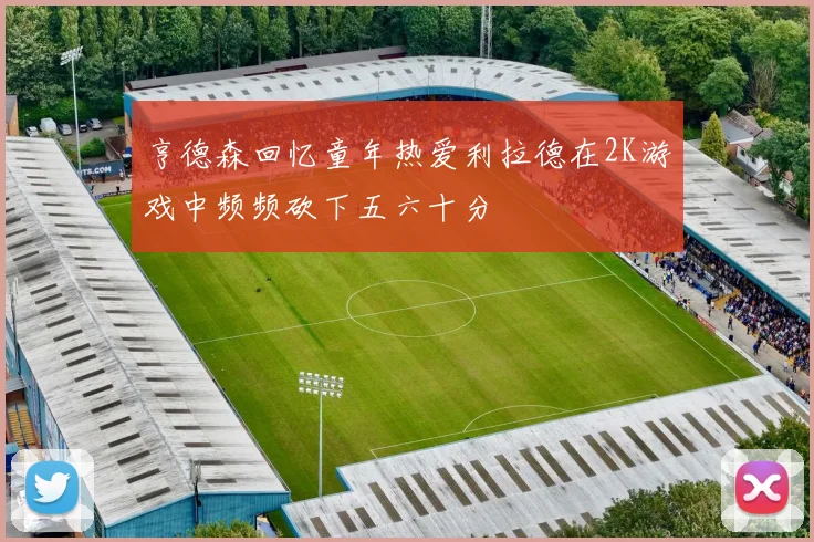 亨德森回忆童年热爱利拉德在2K游戏中频频砍下五六十分