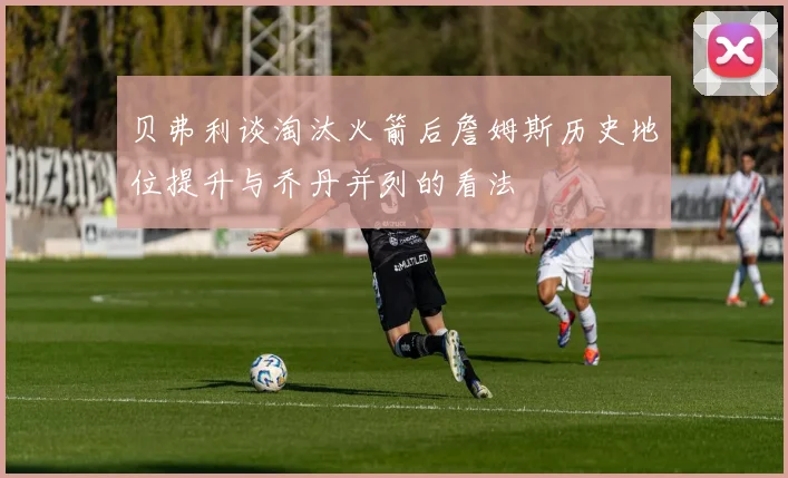贝弗利谈淘汰火箭后詹姆斯历史地位提升与乔丹并列的看法