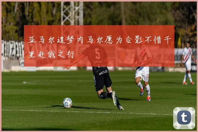 亚马尔追梦内马尔愿为合影不惜千里赴俄之行