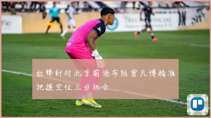 杜锋针对北京前场布防曾凡博精准把握空位三分机会