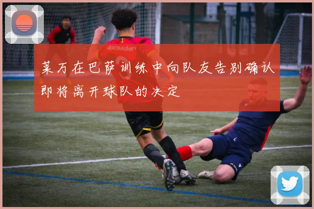 莱万在巴萨训练中向队友告别确认即将离开球队的决定
