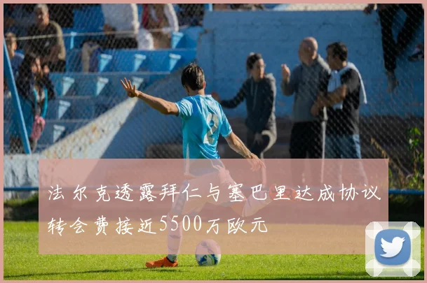 法尔克透露拜仁与塞巴里达成协议转会费接近5500万欧元
