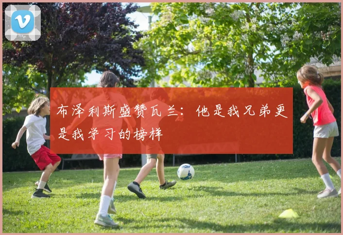 布泽利斯盛赞瓦兰：他是我兄弟更是我学习的榜样