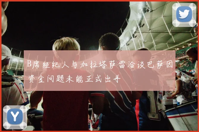 B席经纪人与加拉塔萨雷洽谈巴萨因资金问题未能正式出手