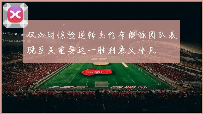 双加时惊险逆转杰伦布朗称团队表现至关重要这一胜利意义非凡