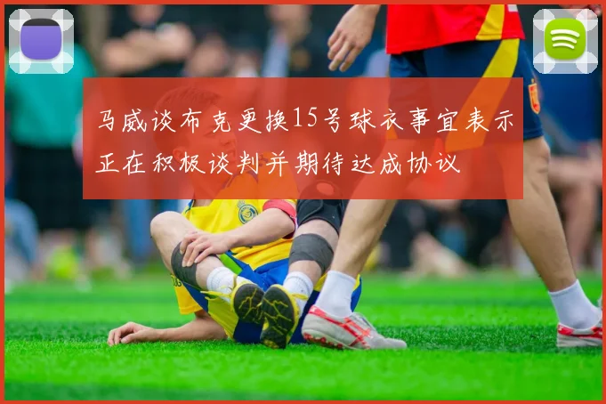 马威谈布克更换15号球衣事宜表示正在积极谈判并期待达成协议