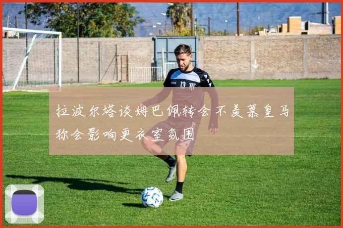 拉波尔塔谈姆巴佩转会不羡慕皇马称会影响更衣室氛围