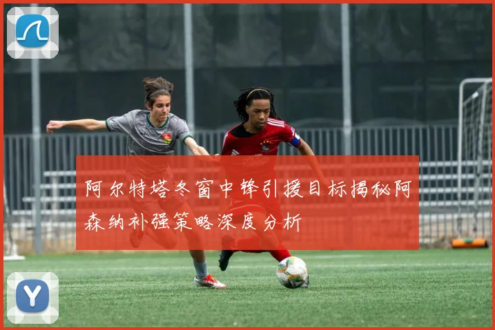 阿尔特塔冬窗中锋引援目标揭秘阿森纳补强策略深度分析