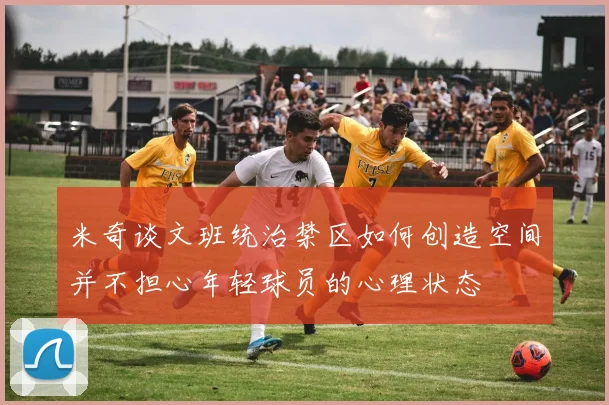 米奇谈文班统治禁区如何创造空间并不担心年轻球员的心理状态