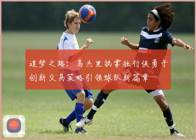 追梦之路：乌杰里执掌独行侠勇于创新交易策略引领球队新篇章