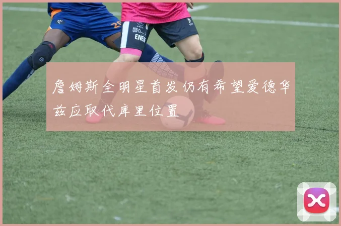 詹姆斯全明星首发仍有希望爱德华兹应取代库里位置