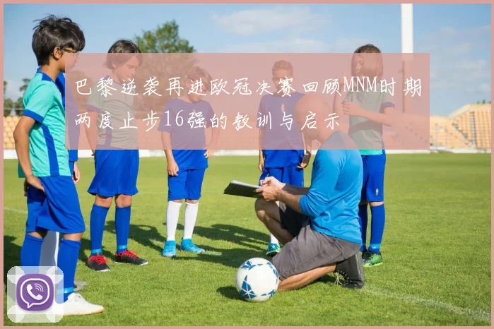 巴黎逆袭再进欧冠决赛回顾MNM时期两度止步16强的教训与启示
