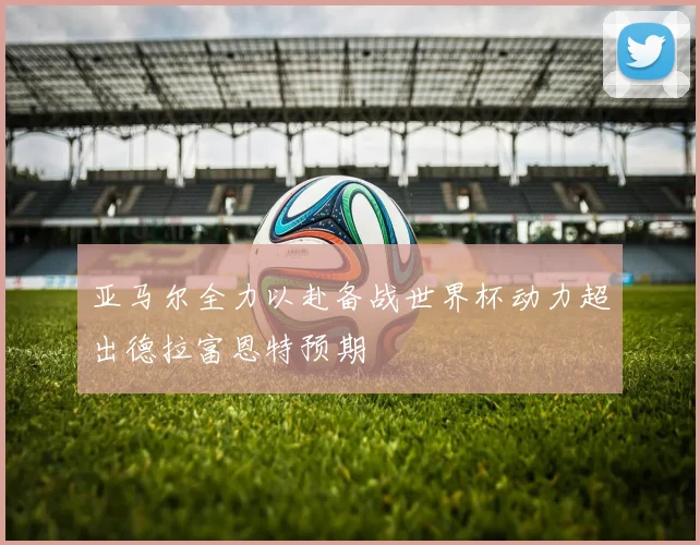亚马尔全力以赴备战世界杯动力超出德拉富恩特预期