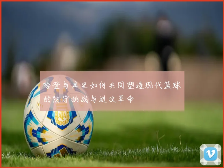 哈登与库里如何共同塑造现代篮球的防守挑战与进攻革命