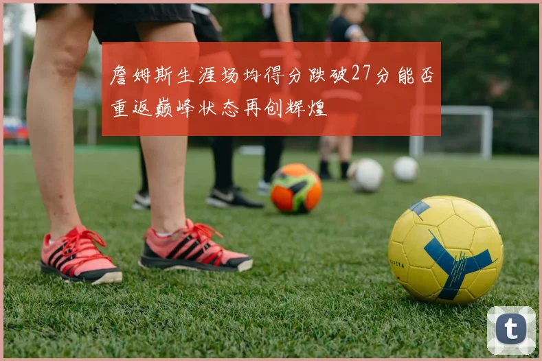 詹姆斯生涯场均得分跌破27分能否重返巅峰状态再创辉煌