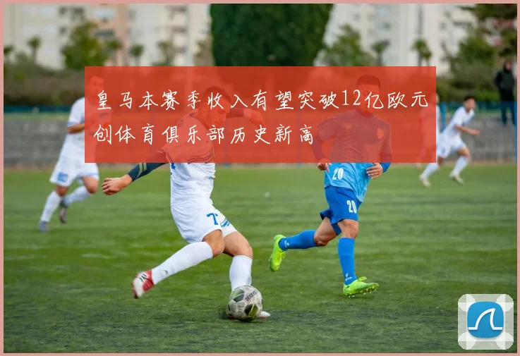皇马本赛季收入有望突破12亿欧元创体育俱乐部历史新高