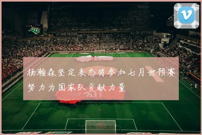 杨瀚森坚定表态将参加七月世预赛努力为国家队贡献力量