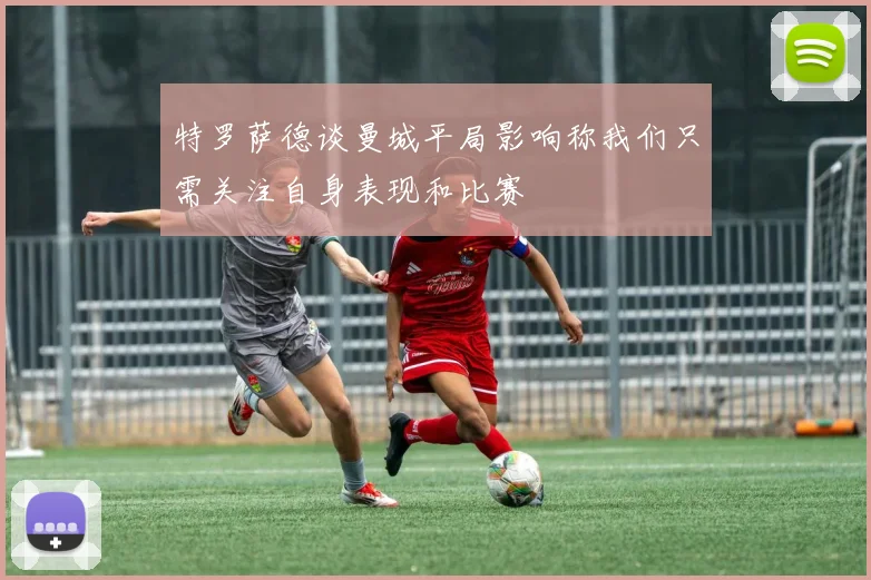 特罗萨德谈曼城平局影响称我们只需关注自身表现和比赛