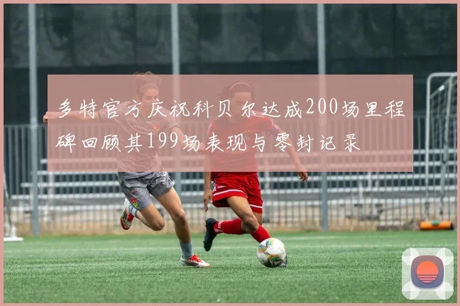 多特官方庆祝科贝尔达成200场里程碑回顾其199场表现与零封记录