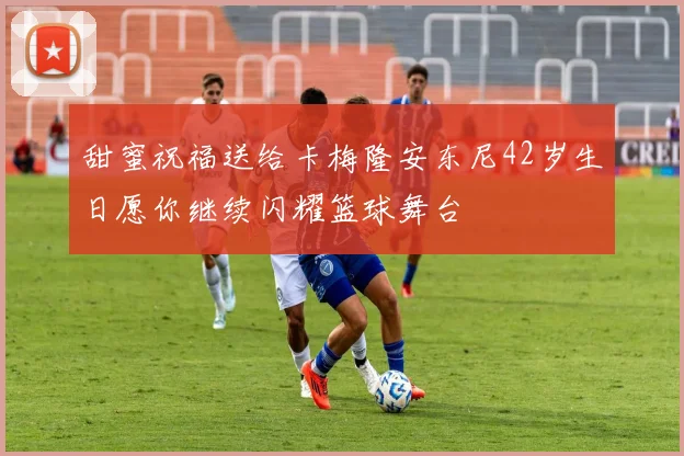 甜蜜祝福送给卡梅隆安东尼42岁生日愿你继续闪耀篮球舞台