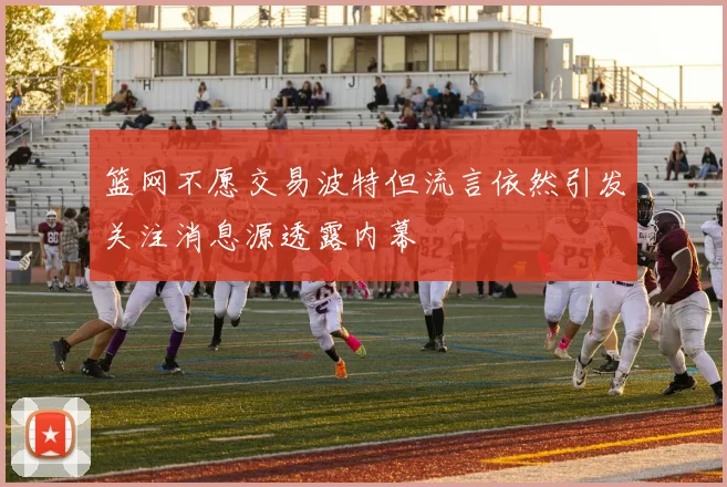篮网不愿交易波特但流言依然引发关注消息源透露内幕