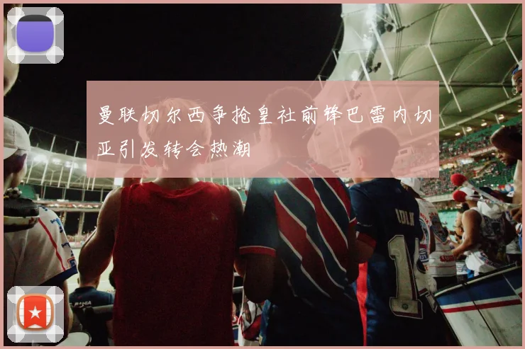 曼联切尔西争抢皇社前锋巴雷内切亚引发转会热潮